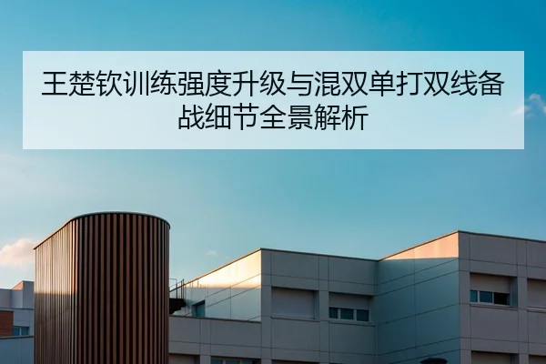 王楚钦训练强度升级与混双单打双线备战细节全景解析